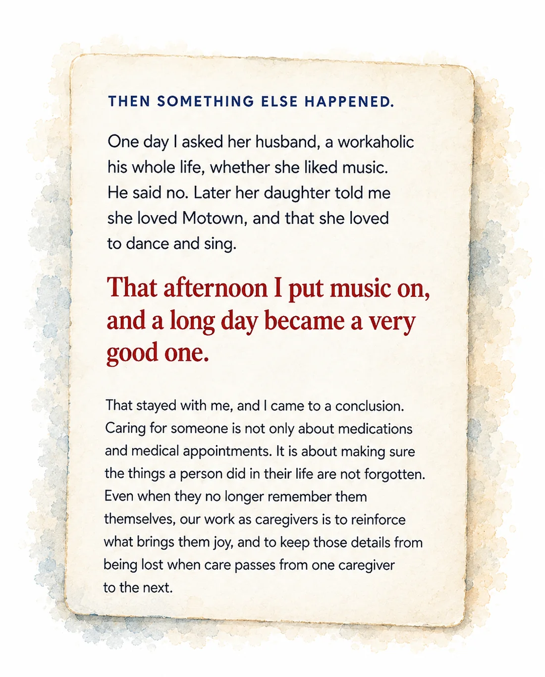 Then something else happened. One day I asked her husband, a workaholic his whole life, whether she liked music. He said no. Later her daughter told me she loved Motown, and that she loved to dance and sing. That afternoon I put music on, and a long day became a very good one. That stayed with me, and I came to a conclusion. Caring for someone is not only about medications and medical appointments. It is about making sure the things a person did in their life are not forgotten. Even when they no longer remember much themselves, our work as caregivers is to reinforce what brings them joy, and to keep those details from being lost when care passes from one caregiver to the next.